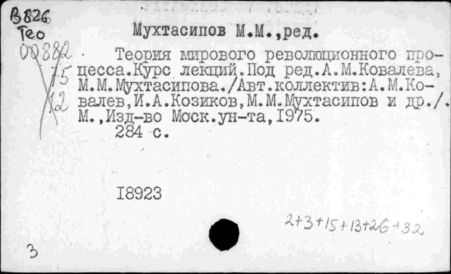 ﻿Уео	Мухтасипов М.М.,ред.
• Теория мирового революционного цро-\/? цесса.Курс лекций.Под ред.А.М.Ковалева, у и М. М. Мухтасипова./Авт.коллектив:А.М.Ко-Л валев,И.А.Козиков,М.М.№/хтасипов и др./. /\ М.,Изд-во Моск.ун-та,1975.
284 с.
18923
